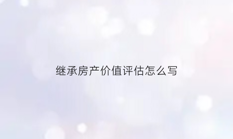 继承房产价值评估怎么写