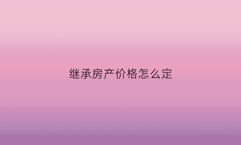 继承房产价格怎么定(继承房产价格怎么定义)