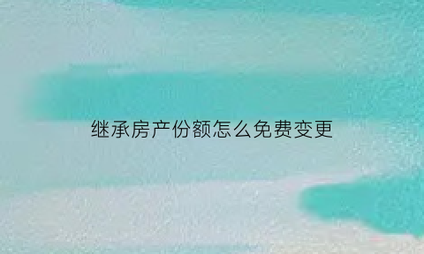 继承房产份额怎么免费变更(继承房屋份额后如何处理)