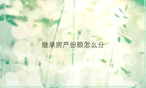 继承房产份额怎么分(继承房产分配比例)