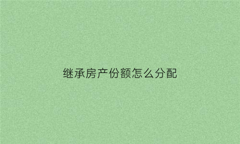 继承房产份额怎么分配(继承房产后份额能变更吗)