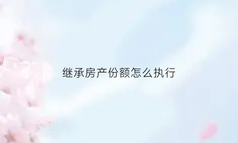 继承房产份额怎么执行(房产继承份额确定后如何分割)
