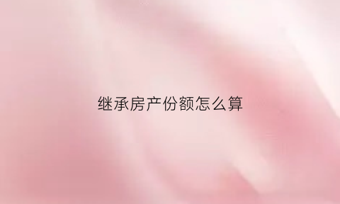 继承房产份额怎么算(继承房产分配比例)