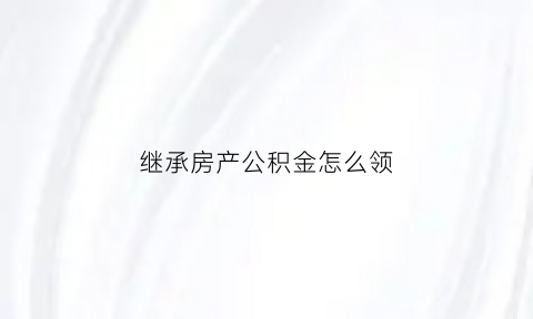 继承房产公积金怎么领(继承公积金需要交税吗)