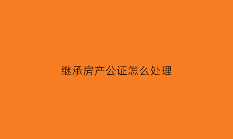 继承房产公证怎么处理(继承房产公证需要什么手续)