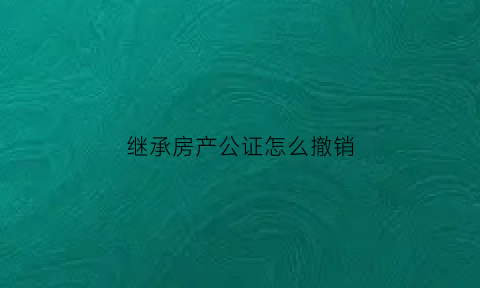 继承房产公证怎么撤销(继承房产公证后还有什么手续要办)