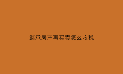 继承房产再买卖怎么收税(继承房产再买卖怎么收税的)