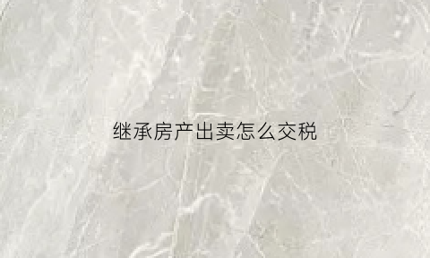 继承房产出卖怎么交税(继承的房产在出售时候怎么收税)