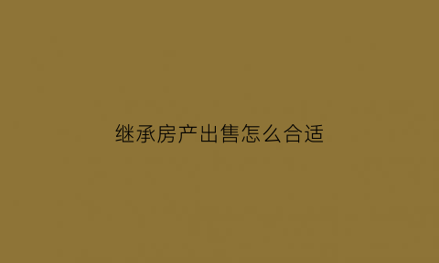 继承房产出售怎么合适(继承房产怎么卖)