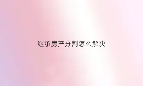 继承房产分割怎么解决(继承房产分割后可以买卖吗)