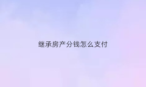继承房产分钱怎么支付(继承房产分割后可以买卖吗)