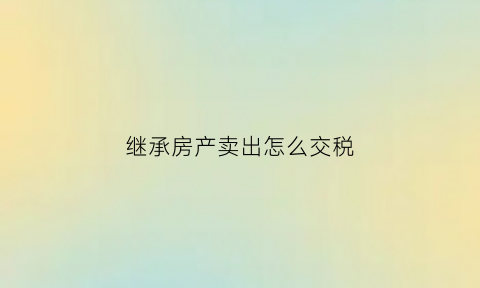 继承房产卖出怎么交税(继承房产卖出怎样交税)
