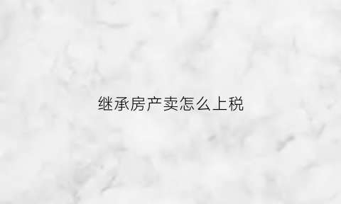 继承房产卖怎么上税(继承的房产进行买卖的税费)