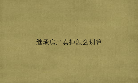 继承房产卖掉怎么划算(继承房产卖掉怎么划算呢)