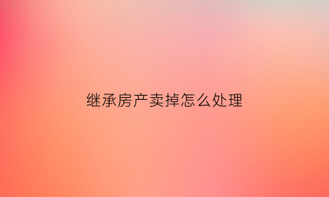 继承房产卖掉怎么处理(继承的房子卖掉怎么交税)
