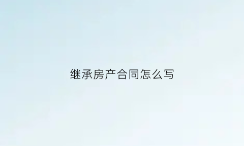 继承房产合同怎么写(继承房产书怎么写)