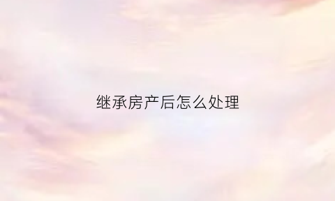 继承房产后怎么处理(继承房产后如何过户)