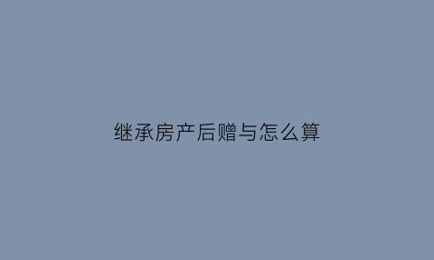 继承房产后赠与怎么算(继承房产后赠与要多少费用)