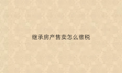 继承房产售卖怎么缴税(继承房产卖时要交什么税)