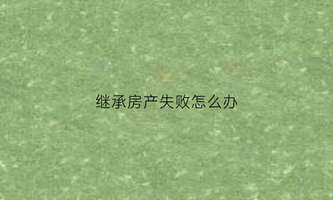 继承房产失败怎么办(房产继承不了该怎么起诉)
