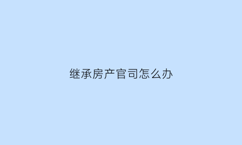 继承房产官司怎么办(继承房产纠纷起诉流程)