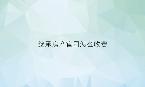继承房产官司怎么收费(继承房产纠纷打官司需要多少钱)