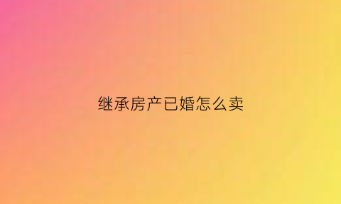 继承房产已婚怎么卖(已婚继承的房产属于夫妻共同财产吗)