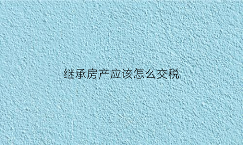 继承房产应该怎么交税(继承房产应该怎么交税呢)