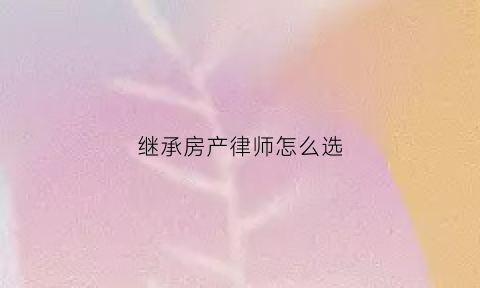 继承房产律师怎么选(房产继承纠纷律师费用)