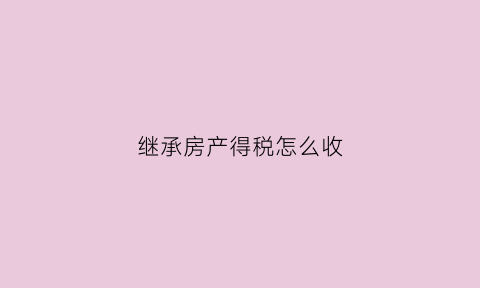 继承房产得税怎么收(继承房产税怎么收取)