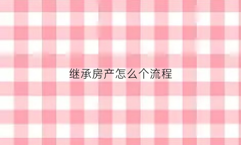 继承房产怎么个流程(继承房产详细步骤)