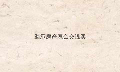 继承房产怎么交钱买(继承房产怎么交钱买房子)