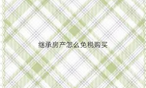 继承房产怎么免税购买(继承法房产税免收了吗)