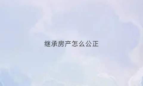 继承房产怎么公正(继承房产公正书要交给房产交易中心吗)