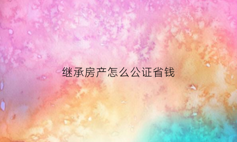 继承房产怎么公证省钱(继承房产公正需要什么资料)
