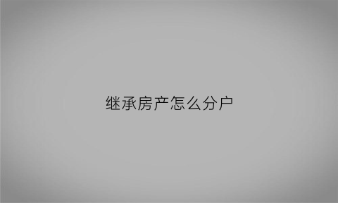 继承房产怎么分户(继承人怎么分割房产)