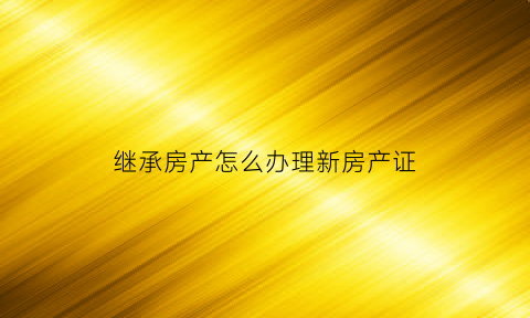 继承房产怎么办理新房产证(继承的房产如何办理房产证)