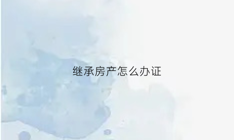 继承房产怎么办证(继承房产办理房产证需要什么材料)