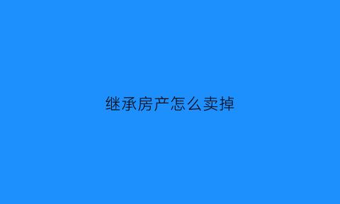 继承房产怎么卖掉(继承的房子如何过户转卖)
