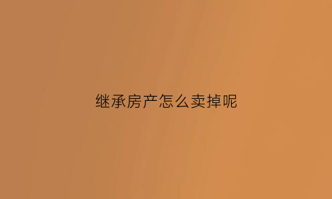 继承房产怎么卖掉呢(继承的房产怎么卖)