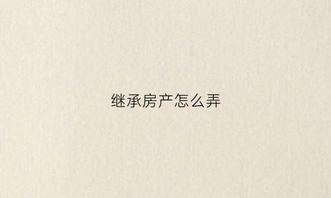 继承房产怎么弄(继承房子怎么办理)