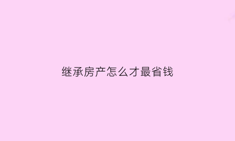 继承房产怎么才最省钱(继承房产哪种方式最划算)