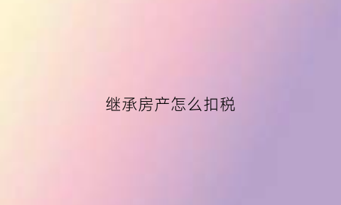 继承房产怎么扣税(继承房产怎么扣税的)