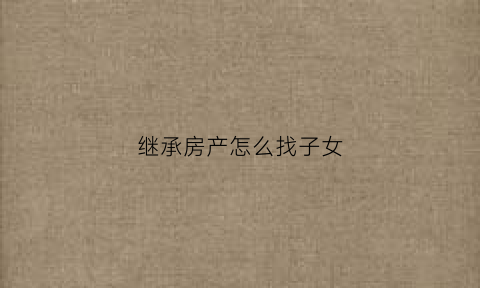 继承房产怎么找子女(继承的房子怎么办理房产证)