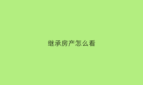 继承房产怎么看(继承房产怎么看原产证时间)