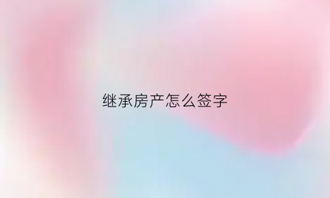继承房产怎么签字(继承房产怎么签字才有效)