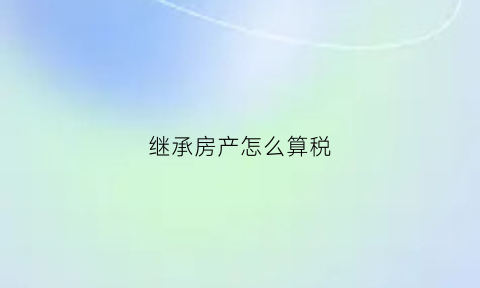 继承房产怎么算税(继承房产税费计算)
