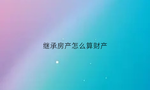 继承房产怎么算财产(继承房产详细步骤)