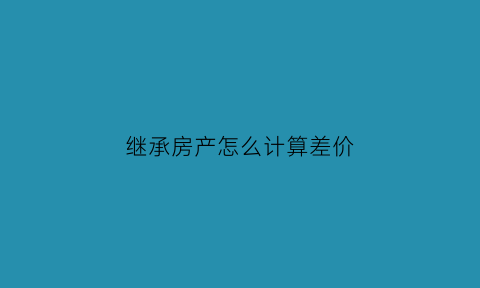 继承房产怎么计算差价(继承房产怎么计算差价的)