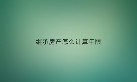 继承房产怎么计算年限(继承房产价格按什么算)